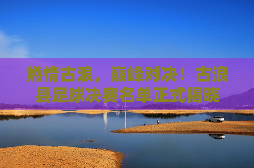 燃情古浪,巅峰对决!古浪县足球决赛名单正式揭晓