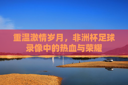 重温激情岁月,非洲杯足球录像中的热血与荣耀