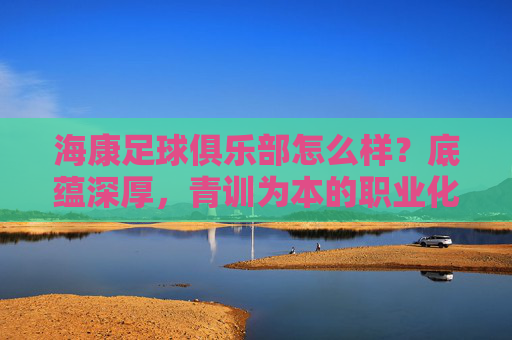 海康足球俱乐部怎么样?底蕴深厚,青训为本的职业化探索