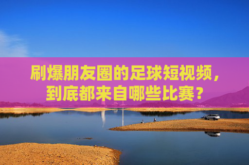 刷爆朋友圈的足球短视频,到底都来自哪些比赛?