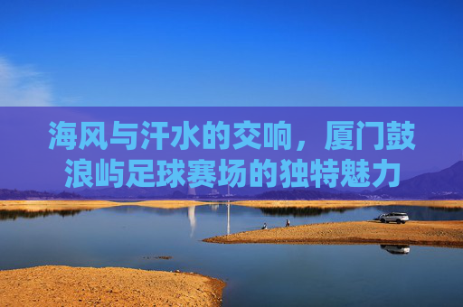 海风与汗水的交响，厦门鼓浪屿足球赛场的独特魅力