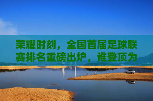 荣耀时刻，全国首届足球联赛排名重磅出炉，谁登顶为王？