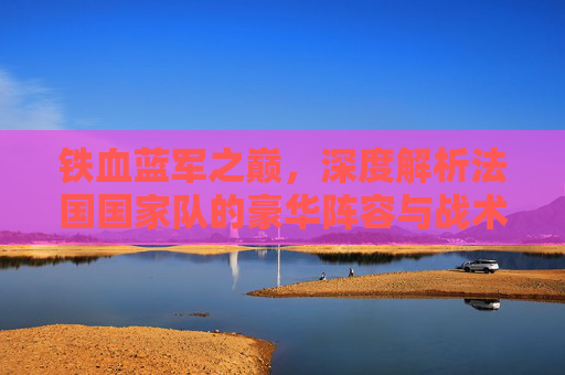 铁血蓝军之巅,深度解析法国国家队的豪华阵容与战术体系
