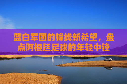 蓝白军团的锋线新希望,盘点阿根廷足球的年轻中锋