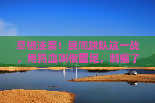 草根逆袭!民间球队这一战,用热血叫板国足,刺痛了谁的心?
