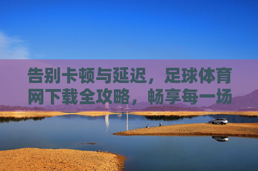 告别卡顿与延迟,足球体育网下载全攻略,畅享每一场精彩对决