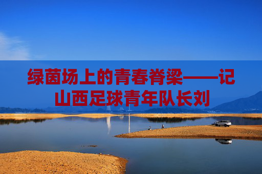 绿茵场上的青春脊梁——记山西足球青年队长刘