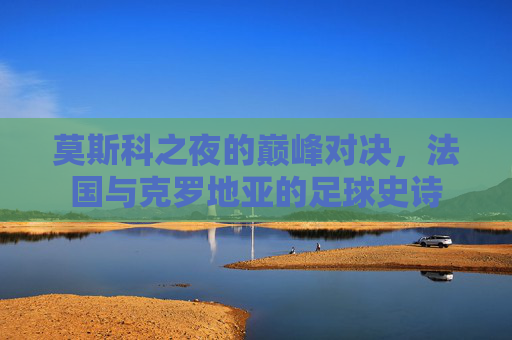 莫斯科之夜的巅峰对决,法国与克罗地亚的足球史诗