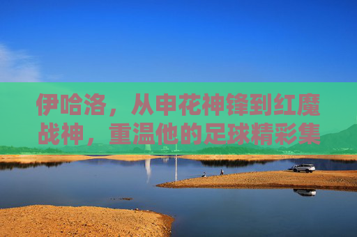 伊哈洛,从申花神锋到红魔战神,重温他的足球精彩集锦