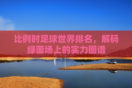 比例时足球世界排名,解码绿茵场上的实力图谱