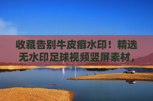 收藏告别牛皮癣水印!精选无水印足球视频竖屏素材,让你的剪辑瞬间高大上