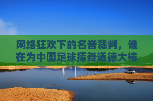 网络狂欢下的名誉裁判,谁在为中国足球挥舞道德大棒?