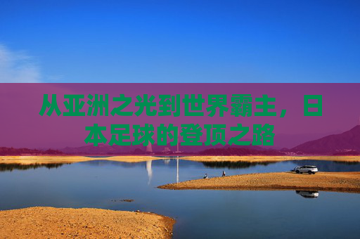 从亚洲之光到世界霸主,日本足球的登顶之路