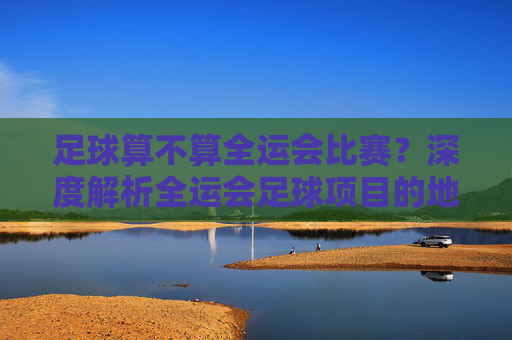 足球算不算全运会比赛？深度解析全运会足球项目的地位与意义