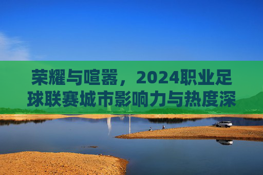 荣耀与喧嚣,2024职业足球联赛城市影响力与热度深度解析