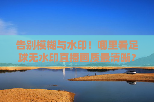 告别模糊与水印!哪里看足球无水印直播画质最清晰?