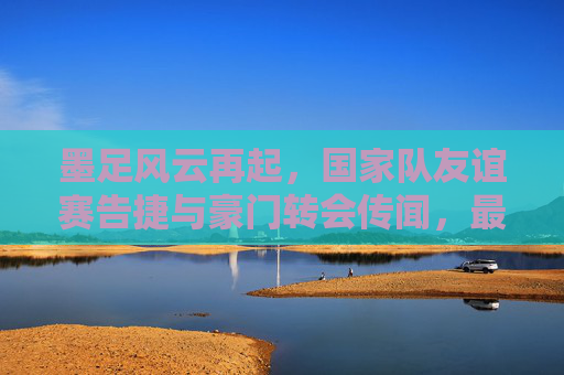墨足风云再起,国家队友谊赛告捷与豪门转会传闻,最新消息一览