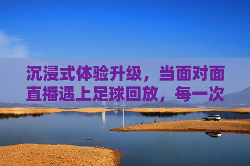 沉浸式体验升级,当面对面直播遇上足球回放,每一次回眸都身临其境