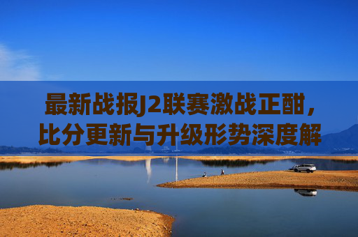 最新战报J2联赛激战正酣,比分更新与升级形势深度解析