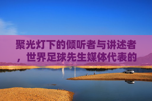 聚光灯下的倾听者与讲述者,世界足球先生媒体代表的使命与担当