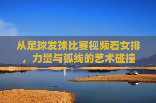 从足球发球比赛视频看女排,力量与弧线的艺术碰撞