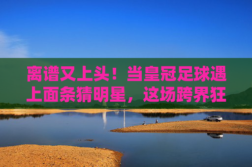离谱又上头!当皇冠足球遇上面条猜明星,这场跨界狂欢笑翻了全场!