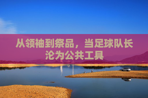 从领袖到祭品,当足球队长沦为公共工具