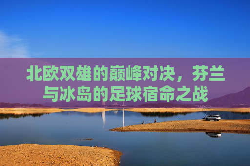北欧双雄的巅峰对决,芬兰与冰岛的足球宿命之战