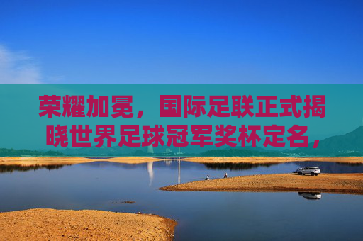 荣耀加冕,国际足联正式揭晓世界足球冠军奖杯定名,开启新纪元