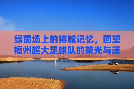 绿茵场上的榕城记忆,回望福州超大足球队的荣光与遗憾