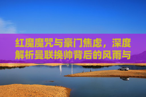 红魔魔咒与豪门焦虑,深度解析曼联换帅背后的风雨与迷局