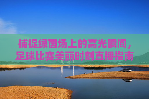 捕捉绿茵场上的高光瞬间,足球比赛美丽时刻直播指南