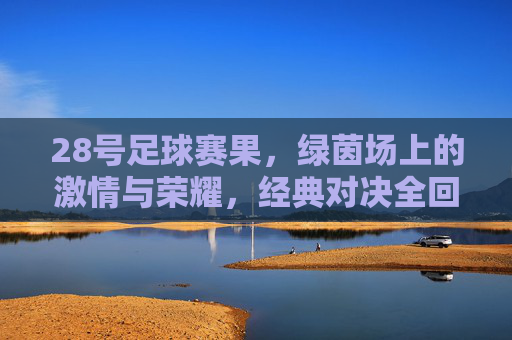28号足球赛果,绿茵场上的激情与荣耀,经典对决全回顾
