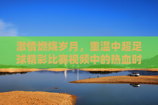 激情燃烧岁月,重温中超足球精彩比赛视频中的热血时刻