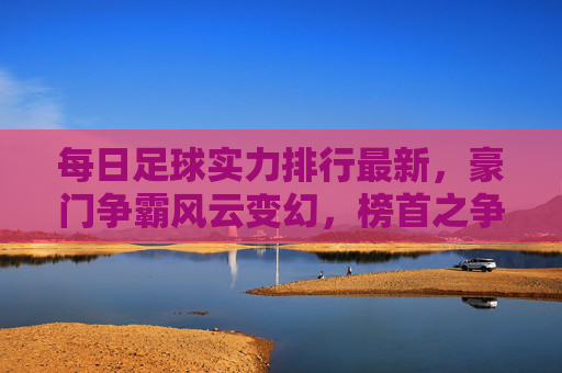 每日足球实力排行最新，豪门争霸风云变幻，榜首之争一触即发