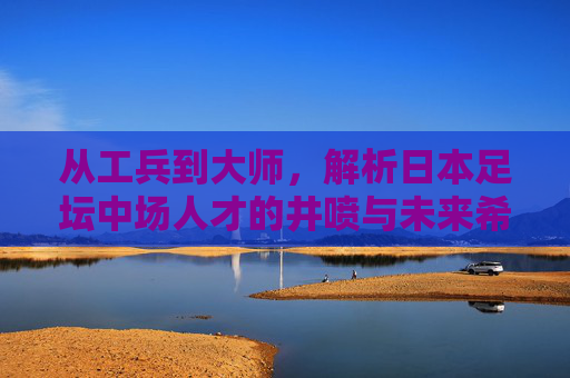 从工兵到大师，解析日本足坛中场人才的井喷与未来希望