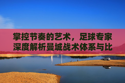 掌控节奏的艺术,足球专家深度解析曼城战术体系与比赛前瞻