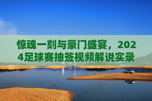 惊魂一刻与豪门盛宴，2024足球赛抽签视频解说实录
