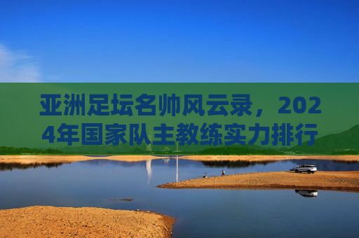 亚洲足坛名帅风云录,2024年国家队主教练实力排行榜