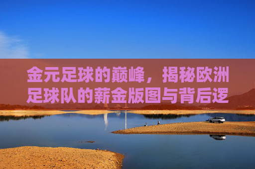 金元足球的巅峰,揭秘欧洲足球队的薪金版图与背后逻辑