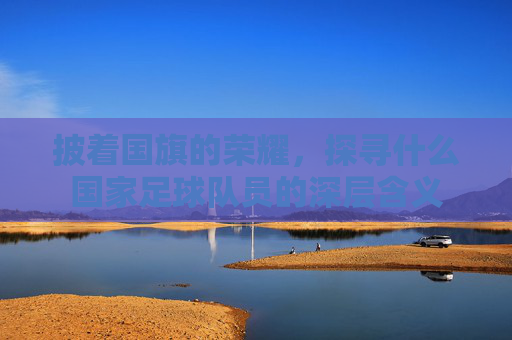 披着国旗的荣耀,探寻什么国家足球队员的深层含义