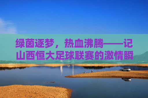 绿茵逐梦,热血沸腾——记山西恒大足球联赛的激情瞬间