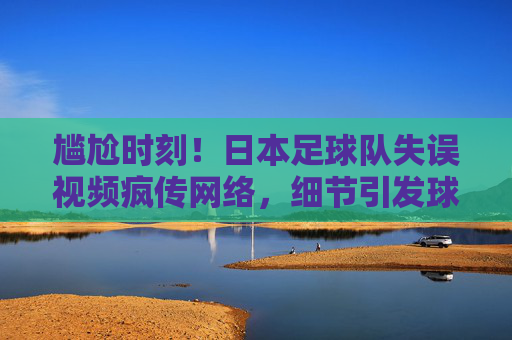 尴尬时刻!日本足球队失误视频疯传网络,细节引发球迷热议