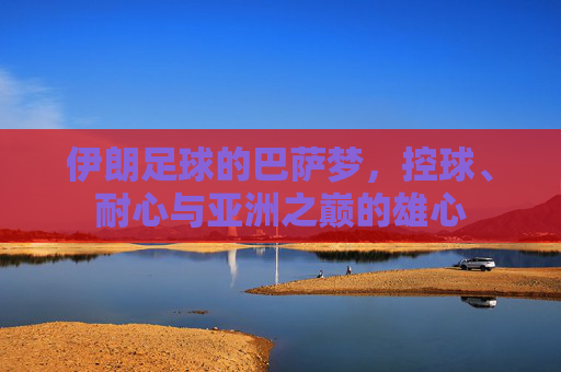伊朗足球的巴萨梦,控球、耐心与亚洲之巅的雄心