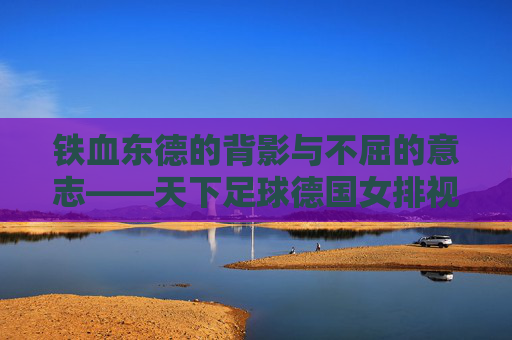 铁血东德的背影与不屈的意志——天下足球德国女排视频赏析