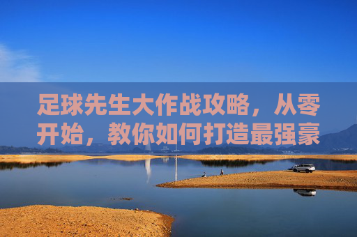 足球先生大作战攻略，从零开始，教你如何打造最强豪门球队！