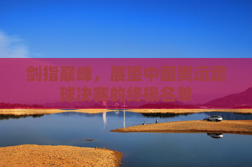 剑指巅峰，展望中国奥运足球决赛的终极名单