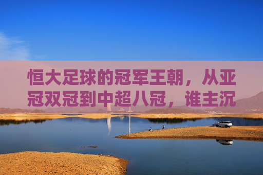 恒大足球的冠军王朝，从亚冠双冠到中超八冠，谁主沉浮？