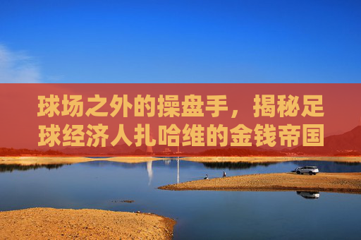 球场之外的操盘手,揭秘足球经济人扎哈维的金钱帝国