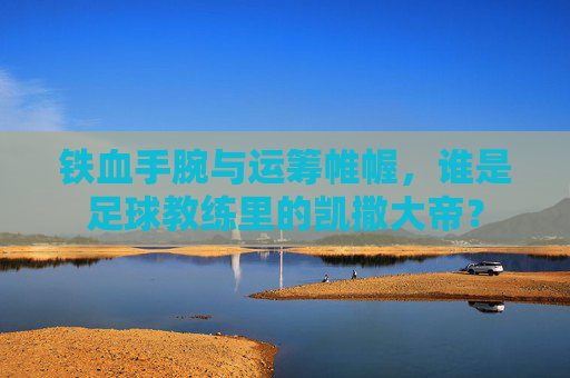 铁血手腕与运筹帷幄,谁是足球教练里的凯撒大帝?